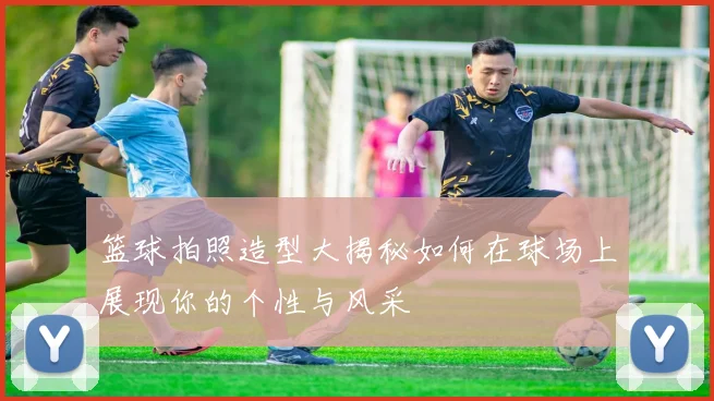 篮球拍照造型大揭秘如何在球场上展现你的个性与风采