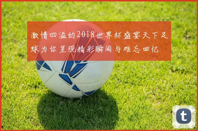 激情四溢的2018世界杯盛宴天下足球为你呈现精彩瞬间与难忘回忆