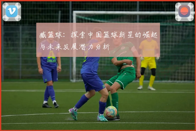 臧篮球：探索中国篮球新星的崛起与未来发展潜力分析