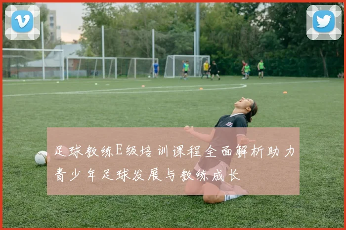 足球教练E级培训课程全面解析助力青少年足球发展与教练成长